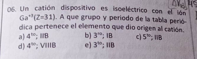 Un catión dispositivo es isoeléctrico con el ión
Ga^(+3)(Z=31). A que grupo y periodo de la tabla perió-
dica pertenece el elemento que dio origen al catión.
a) 4^(to); 1B b) 3^(ro); IB c) 5^(to); Ⅱ B
d) 4^(to); VIIIB e) 3^(to);ⅡB