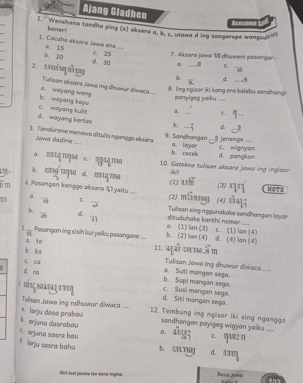 Ajang Gladhen
Asesmen S
I. Wenehana tandha ping (x) aksara a, b, c, utawa d ing sangarepe wangsum 
bener!
1. Cacahe aksara Jawa ana ....
a. 15
c. 25 7. Aksara jawa M dhuweni pasanga
b. 20 d. 30
a. ..1 C. "m
2. cm mm
b. d. ... 
 
Tulisan aksara Jawa ing dhuwur diwaca ....
8. Ing ngisor iki kang ora kalebu sandhang
a. wayang wong
panyigeg yaiku ....
b. wayang kayu
c. wayang kulit
a. ...
C. m …
d. wayang kertas
b. ...3 d. .--∩
3. Tandurane menawa ditulis nganggo aksara
9. Sandhangan ...∩ jenenge ....
Jawa dadine ....
a. layar c. wignyan
b. cecek d. pangkon
a. m g  c. ngnq 10. Gatekna tulisan aksara jawa ing ingisor
B. A MA d. MNM
iki!
(1) m (3) L T HOTS
n m 4. Pasangan kanggo aksara L yaitu ....
a.
C.
(2) mεmŋ (4)
bīi
Tulisan sing nggunakake sandhangan layar
d.
dituduhake kanthi nomer ....
a. (1) lan (3) c. (1) lan (4)
5. ... Pasangan ing sisih kui yaiku pasangane .... b. (2) lan (4) d. (4) lan (4)
a. ta 11. MM MMÂm
b.ka
c. ca
Tulisan Jawa ing dhuwur diwaca ....
d. ra
a. Suti mangan sega.
b. Supi mangan sega.
c. Susi mangan sega.
5. nΠ∩gΠΠαɾəηтη d. Siti mangan sega.
Tulisan Jawa ing ndhuwur diwaca .... 12. Tembung ing ngisor iki sing nganggo
a. larju dasa prabau sandhangan payigeg wigyan yaiku ....
b. arjuna dasrabau a. औ43 c. mam2 n
c. arjuna sasra bau
d. larju sasra bahu
b. RI d. 
Basa Jawa
Giri lusi janma tan kena ingina. 102
Klas 6