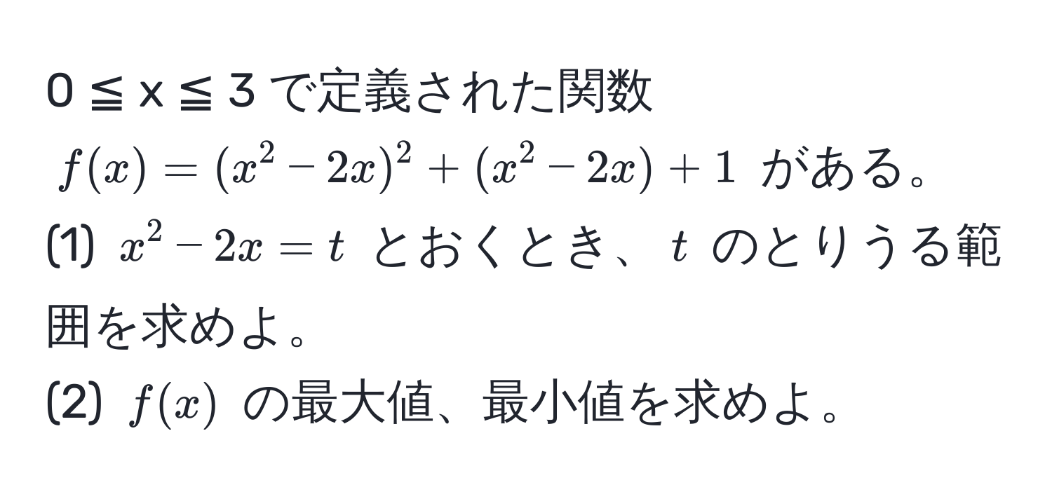 0 ≦ x ≦ 3 で定義された関数 ( f(x) = (x^2 - 2x)^2 + (x^2 - 2x) + 1 ) がある。  
(1) ( x^2 - 2x = t ) とおくとき、( t ) のとりうる範囲を求めよ。  
(2) ( f(x) ) の最大値、最小値を求めよ。