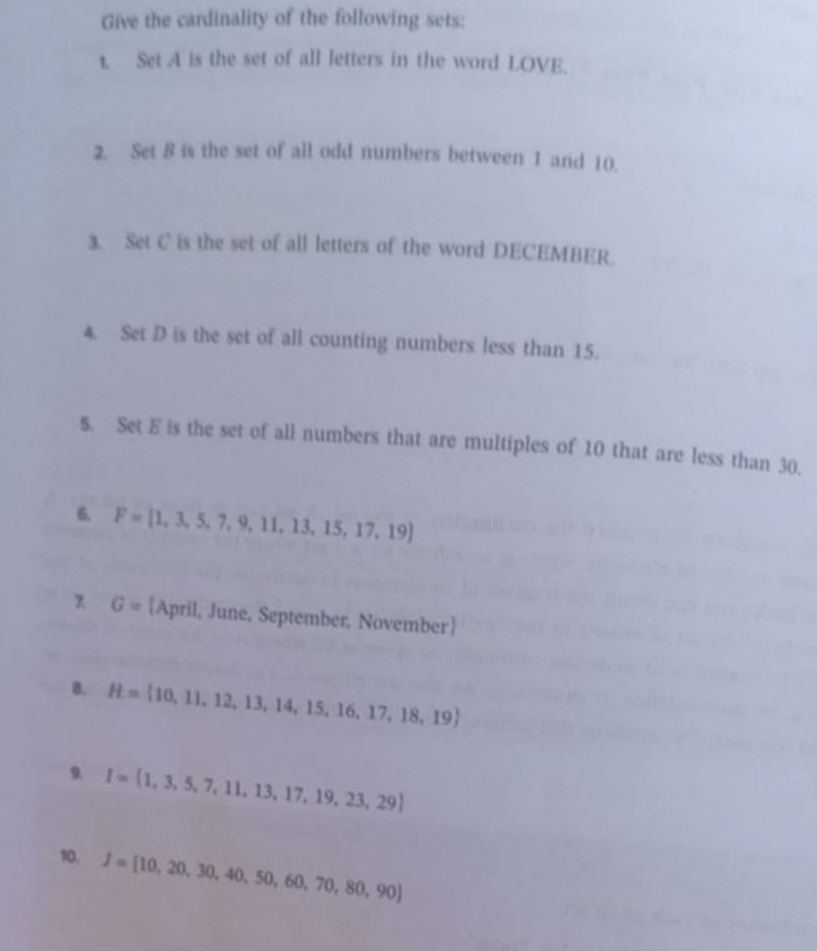 Give the cardinality of the following sets: 
t. Set A is the set of all letters in the word LOVE. 
2. Set 8 is the set of all odd numbers between 1 and 10. 
3. Set C is the set of all letters of the word DECEMBER. 
4. Set D is the set of all counting numbers less than 15. 
$. Set E is the set of all numbers that are multiples of 10 that are less than 30. 
6, F= 1,3,5,7,9,11,13,15,17,19
G= April, June, September, November
B. H= 10,11,12,13,14,15,16,17,18,19
9. I= 1,3,5,7,11,13,17,19,23,29
10, J= 10,20,30,40,50,60,70,80,90