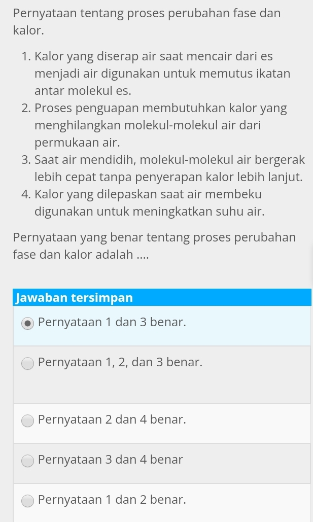 Pernyataan tentang proses perubahan fase dan
kalor.
1. Kalor yang diserap air saat mencair dari es
menjadi air digunakan untuk memutus ikatan
antar molekul es.
2. Proses penguapan membutuhkan kalor yang
menghilangkan molekul-molekul air dari
permukaan air.
3. Saat air mendidih, molekul-molekul air bergerak
lebih cepat tanpa penyerapan kalor lebih lanjut.
4. Kalor yang dilepaskan saat air membeku
digunakan untuk meningkatkan suhu air.
Pernyataan yang benar tentang proses perubahan
fase dan kalor adalah ....
Jawaban tersimpan
Pernyataan 1 dan 3 benar.
Pernyataan 1, 2, dan 3 benar.
Pernyataan 2 dan 4 benar.
Pernyataan 3 dan 4 benar
Pernyataan 1 dan 2 benar.