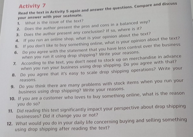 Activity 7 
Read the text in Activity 5 again and answer the questions. Compare and discuss 
your answer with your seatmate. 
1. What is the issue of the text? 
2. Does the author present the pros and cons in a balanced way? 
3. Does the author present any conclusion? If so, where is it? 
4. If you run an online shop, what is your opinion about the text? 
5. If you don’t like to buy something online, what is your opinion about the text? 
6. Do you agree with the statement that you have less control over the business 
when you run it using drop shipping? Write your reasons. 
7. According to the text, you don't need to stock up on merchandise in advance 
when you run your business using drop shipping. Do you agree with that? 
8. Do you agree that it's easy to scale drop shipping operations? Write your 
reasons. 
9. Do you think there are many problems with stock items when you run your 
business using drop shipping? Write your reasons. 
10. If you are a customer who loves to buy something online, what is the reason 
you do so? 
11. Did reading this text significantly impact your perspective about drop shipping 
businesses? Did it change you or not? 
12. What would you do in your daily life concerning buying and selling something 
using drop shipping after reading the text?