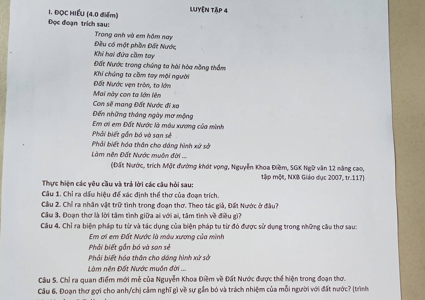 ĐQC HIẾU (4.0 điểm)
LUYệN Tập 4
Đọc đoạn trích sau:
Trong anh và em hôm nay
Đều có một phần Đất Nước
Khi hai đứa cầm tay
Đất Nước trong chúng ta hài hòa nồng thắm
Khi chúng ta cầm tay mội người
Đất Nước vẹn tròn, to lớn
Mai này con ta lớn lên
Con sẽ mang Đất Nước đi xa
Đến những tháng ngày mơ mộng
Em ơi em Đất Nước là máu xương của mình
Phải biết gắn bó và sạn sẻ
Phải biết hóa thân cho dáng hình xứ sở
Làm nên Đất Nước muôn đời ...
(Đất Nước, trích Mặt đường khát vọng, Nguyễn Khoa Điềm, SGK Ngữ văn 12 nâng cao,
tập một, NXB Giáo dục 2007, tr.117)
Thực hiện các yêu cầu và trả lời các câu hỏi sau:
Câu 1. Chỉ ra dấu hiệu để xác định thể thơ của đoạn trích.
Câu 2. Chỉ ra nhân vật trữ tình trong đoạn thơ. Theo tác giả, Đất Nước ở đâu?
Câu 3. Đoạn thơ là lời tâm tình giữa ai với ai, tâm tình về điều gì?
Câu 4. Chỉ ra biện pháp tu từ và tác dụng của biện pháp tu từ đó được sử dụng trong những câu thơ sau:
Em ơi em Đất Nước là máu xương của mình
Phải biết gắn bó và sạn sẻ
Phải biết hóa thân cho dáng hình xứ sở
Làm nên Đất Nước muôn đời ...
Câu 5. Chỉ ra quan điểm mới mẻ của Nguyễn Khoa Điềm về Đất Nước được thể hiện trong đoạn thơ.
Câu 6. Đoạn thơ gợi cho anh/chị cảm nghĩ gì về sự gắn bó và trách nhiệm của mỗi người với đất nước? (trình