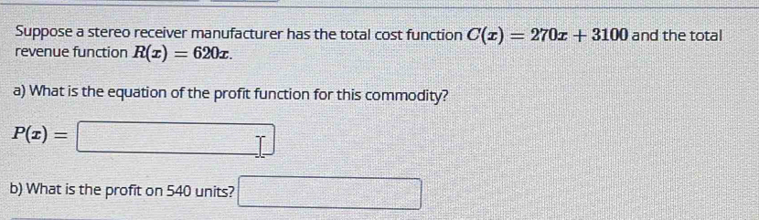 Suppose a stereo receiver manufacturer has the total cost function C(x)=270x+3100 and the total 
revenue function R(x)=620x. 
a) What is the equation of the profit function for this commodity?
P(x)= |□  _ □ 
b) What is the profit on 540 units? □