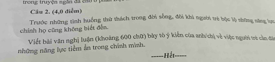 trong truyện ngăn đã cho ở ph: 
Câu 2. (4,0 điểm) 
Trước những tình huống thử thách trong đời sống, đôi khi người trẻ bộc lộ những năng lực 
chính họ cũng không biết đến. 
Viết bài văn nghị luận (khoảng 600 chữ) bày tỏ ý kiến của anh/chị về việc người trẻ cản đá 
những năng lực tiềm ẩn trong chính mình. 
_Hết_