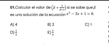 Calcular el valor de (beta + 5/beta +1 ) si se sabe que β
es una solución de la ecuación x^2-3x+1=0.
A) 4 B) 2 C) 1
D)  1/2  E)  1/4 