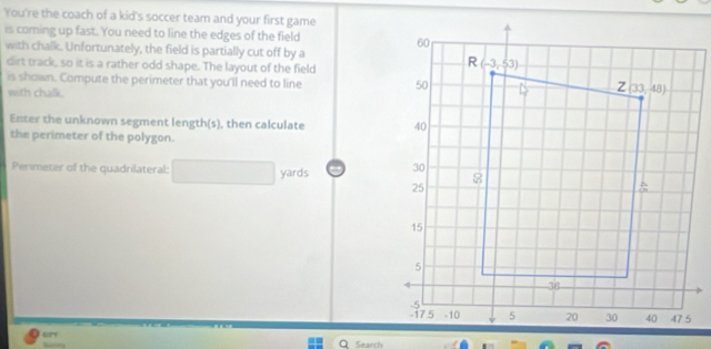 You're the coach of a kid's soccer team and your first game
is coming up fast. You need to line the edges of the field 
with chalk. Unfortunately, the field is partially cut off by a
dirt track, so it is a rather odd shape. The layout of the field
is shown. Compute the perimeter that you'll need to line 
with chalk.
Enter the unknown segment length(s), then calculate 
the perimeter of the polygon.
Perimeter of the quadrilateral: yards 
577        
Search