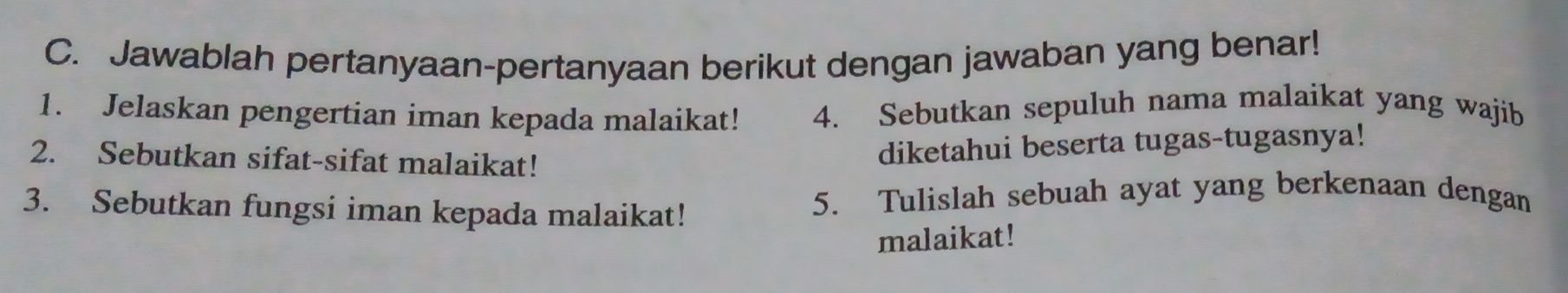 Jawablah pertanyaan-pertanyaan berikut dengan jawaban yang benar! 
1. Jelaskan pengertian iman kepada malaikat! 4. Sebutkan sepuluh nama malaikat yang wajib 
2. Sebutkan sifat-sifat malaikat! 
diketahui beserta tugas-tugasnya! 
3. Sebutkan fungsi iman kepada malaikat! 5. Tulislah sebuah ayat yang berkenaan dengan 
malaikat!