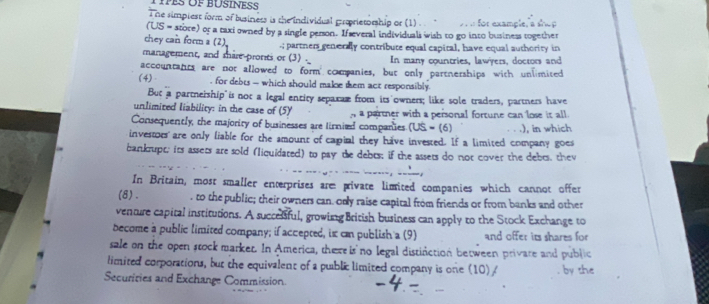 ihe simpiest form of business is the individual groprietorship or (1) . « for exan
(US= store) or a taxi owned by a single person. If everal individuals wish to go into business together 
chey can form a (2). .; partners generally contribute equal eapital, have equal authority in 
management, and mare pronti or (3) . In many countries, lawyers, doctors and 
accountants are not allowed to form comanies, but only partnerships with unlimited 
(4) , for debts - which should make tem act responsibly. 
But a partneiship is not a legal entity sepaxaæ from its owners; like sole traders, partners have 
unlimited liability: in the case of (5) n a partner with a personal fortune can lose it all. 
Consequently, the majority of businesses are lirnied companies (US=(6).), in which 
investoes are only liable for the smount of capial they have invested. If a limited company goes 
bankupt; its assets are sold (liquidated) to pay te debts; if the assets do not cover the debts, they 
In Britain, most smaller enterprises are private limited companies which cannot offer 
(8). , to the public; their owners can only raise capital from friends or from banks and other 
venture capital institutions. A succesful, growing British business can apply to the Stock Exchange to 
become a public limited company; if accepted, ix cn publish a (9) and offer its shares for 
sale on the open stock marker. In America, thereis no legal distinction between privare and public 
limited corporations, but the equivalent of a public limited company is one (10) / by she 
Securiries and Exchange Commission.