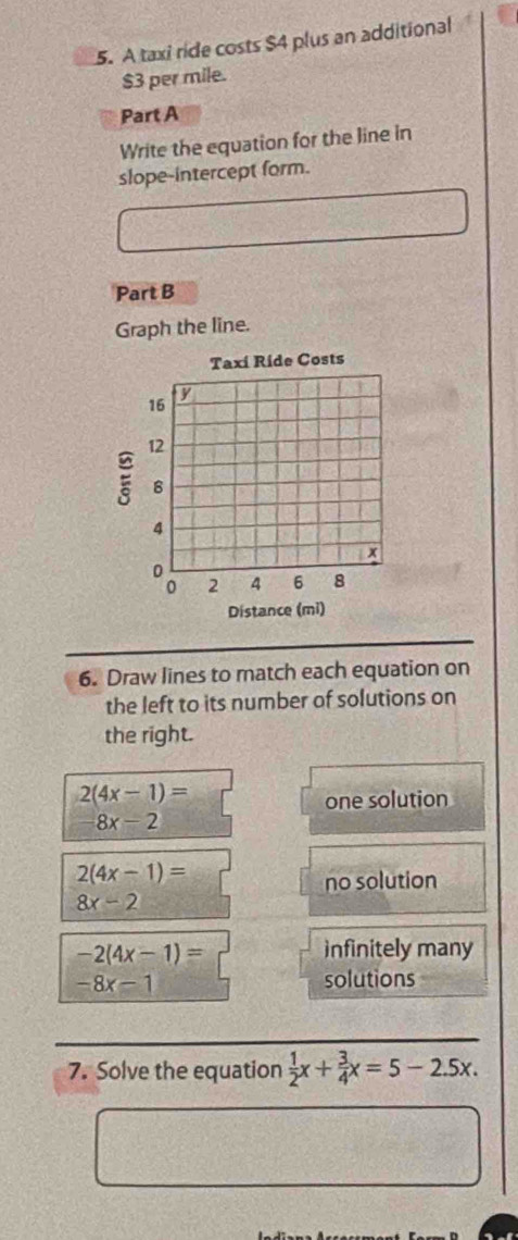 A taxi ride costs $4 plus an additional
$3 per mile.
Part A
Write the equation for the line in
slope-intercept form.
Part B
Graph the line.
6. Draw lines to match each equation on
the left to its number of solutions on
the right.
2(4x-1)=
one solution
8x-2
2(4x-1)=
no solution
8x-2
-2(4x-1)= infinitely many
-8x-1 solutions
7. Solve the equation  1/2 x+ 3/4 x=5-2.5x.