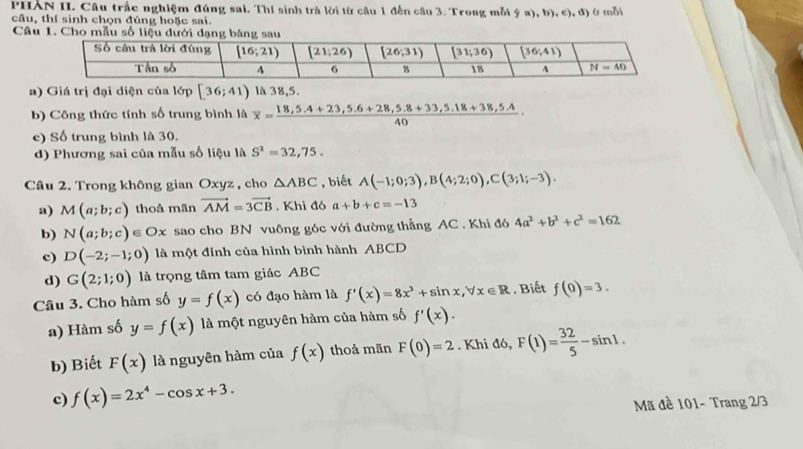 PHAN II. Câu trấc nghiệm đúng sai. Thí sinh trà lời từ câu 1 đến câu 3. Trong mỗi - 4 a), b), c), d) ởmỗi
câu, thí sinh chọn đúng hoặc sai.
Câu 1. Cho mẫu số liệu dưới dạng bảng sau
a) Giá trị đại diện của lớp [36;41) là 38,5.
b) Công thức tính số trung bình là overline x= (18,5.4+23,5.6+28,5.8+33,5.18+38,5.4)/40 .
c) Số trung bình là 30.
d) Phương sai của mẫu số liệu là S^2=32,75.
Câu 2. Trong không gian Oxyz, cho △ ABC , biết A(-1;0;3),B(4;2;0),C(3;1;-3).
a) M(a;b;c) thoả mãn vector AM=3vector CB. Khi đó a+b+c=-13
b) N(a;b;c)∈ Ox sao cho BN vuông góc với đường thẳng AC . Khi đó 4a^2+b^2+c^2=162
c) D(-2;-1;0) là một đinh của hình bình hành ABCD
d) G(2;1;0) là trọng tâm tam giác ABC
Câu 3. Cho hàm số y=f(x) có đạo hàm là f'(x)=8x^3+sin x,forall x∈ R Biết f(0)=3.
a) Hàm số y=f(x) là một nguyên hàm của hàm số f'(x).
b) Biết F(x) là nguyên hàm của f(x) thoả mãn F(0)=2. Khi đó, F(1)= 32/5 -sin 1.
c) f(x)=2x^4-cos x+3.
Mã đề 101- Trang 2/3