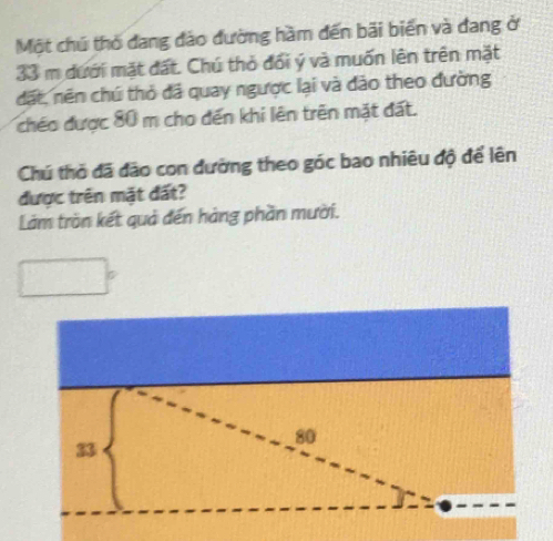 Một chú thỏ dang đảo đường hầm đến bãi biển và dang ở
33 m dưới mặt đất. Chú thỏ đổi ý và muốn lên trên mặt 
dặt, nên chú thỏ đá quay ngược lại và đảo theo đường 
chéo được 80 m cho đến khi lên trên mặt đất. 
Chú thỏ đã đảo con đường theo góc bao nhiêu độ để lên 
được trên mặt đất? 
Làm trần kết quả đến hàng phần mười.