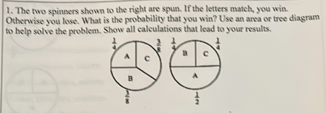 The two spinners shown to the right are spun. If the letters match, you win.
Otherwise you lose. What is the probability that you win? Use an area or tree diagram
to help solve the problem. Show all calculations that lead to your results.