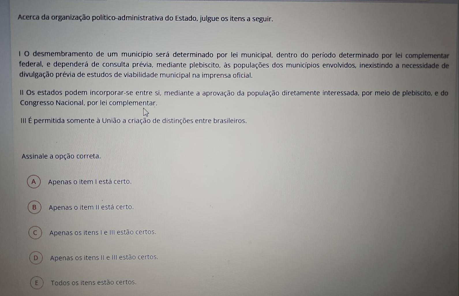 Acerca da organização político-administrativa do Estado, julgue os itens a seguir.
I O desmembramento de um município será determinado por lei municipal, dentro do período determinado por lei complementar
federal, e dependerá de consulta prévia, mediante plebiscito, às populações dos municípios envolvidos, inexistindo a necessidade de
divulgação prévia de estudos de viabilidade municipal na imprensa oficial.
II Os estados podem incorporar-se entre si, mediante a aprovação da população diretamente interessada, por meio de plebiscito, e do
Congresso Nacional, por lei complementar.
III É permitida somente à União a criação de distinções entre brasileiros.
Assinale a opção correta.
A) Apenas o item I está certo.
B ) Apenas o item II está certo.
C ) Apenas os itens I e III estão certos.
D  Apenas os itens II e III estão certos.
E ) Todos os itens estão certos.