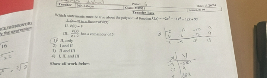 Period:
Date: 11/26/24
Teacher Mr. Libayo Class: MRS21
Lesson #: 49
Transfer Task
Which statements must be true about the polynomial function k(x)=-2x^3-11x^2-12x+97
J (x-3) is a facter of k(x)
y the expression ICE/HOMEWOR!
IL k(0)=9
III.  k(x)/x+2  has a remainder of 5
1 II, only
16 2) I and II
3) II and III
4) I, II, and III
Show all work below: