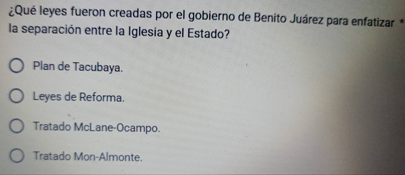 ¿Qué leyes fueron creadas por el gobierno de Benito Juárez para enfatizar *
la separación entre la Iglesia y el Estado?
Plan de Tacubaya.
Leyes de Reforma.
Tratado McLane-Ocampo.
Tratado Mon-Almonte.