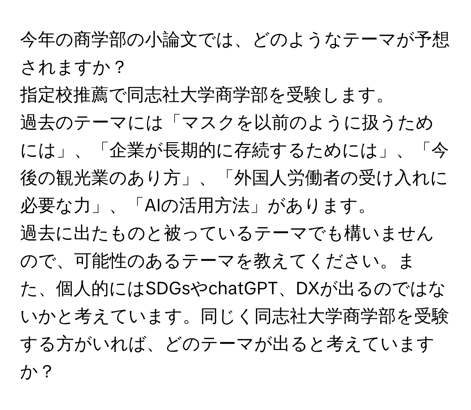 今年の商学部の小論文では、どのようなテーマが予想されますか？  
指定校推薦で同志社大学商学部を受験します。  
過去のテーマには「マスクを以前のように扱うためには」、「企業が長期的に存続するためには」、「今後の観光業のあり方」、「外国人労働者の受け入れに必要な力」、「AIの活用方法」があります。  
過去に出たものと被っているテーマでも構いませんので、可能性のあるテーマを教えてください。また、個人的にはSDGsやchatGPT、DXが出るのではないかと考えています。同じく同志社大学商学部を受験する方がいれば、どのテーマが出ると考えていますか？