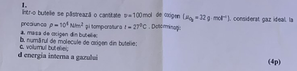 Intr-o butelie se păstrează o cantitate v=100 m ol de oxigen (mu _O_2=32g· mol^(-1)). considerat gaz ideal. la 
presiunca rho =10^6N/m^2 şi temperatura t=27°C. Determinaţi: 
a. masa de oxigen din butelie; 
b. numărul de molecule de oxigen din butelie; 
c. volumul buteliei; 
d energia interna a gazului 
(4p)