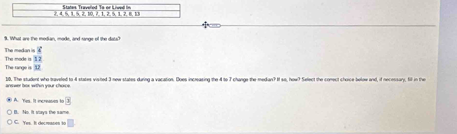 What are the median, mode, and range of the data?
The median is 4
The mode is 12
The range is 12
10. The student who traveled to 4 states visited 3 new states during a vacation. Does increasing the 4 to 7 change the median? If so, how? Select the correct choice below and, if necessary, fill in the
answer box within your choice.
A. Yes. It increases to boxed 3
B. No. It stays the same
C. Yes. It decreases to A