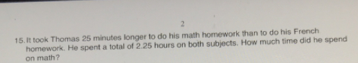 2
15. It took Thomas 25 minutes longer to do his math homework than to do his French
homework. He spent a total of 2.25 hours on both subjects. How much time did he spend
on math?