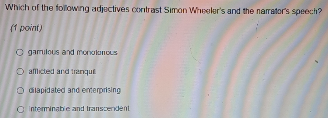 Which of the following adjectives contrast Simon Wheeler's and the narrator's speech?
(1 point)
garrulous and monotonous
afflicted and tranquil
dilapidated and enterprising
interminable and transcendent