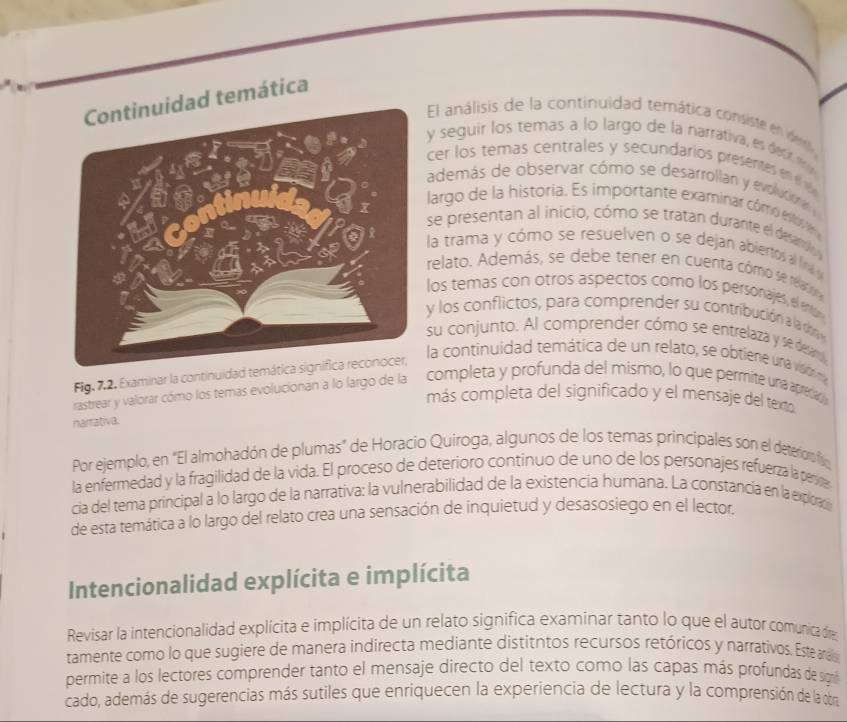 dad temática
El análisis de la continuidad temática consiste en der
y seguir los temas a lo largo de la narrativa, es detif f 
cer los temas centrales y secundarios presentes en  1
además de observar cómo se desarrollan y evolutioa 
largo de la historia. Es importante examinar cómo estoe
se presentan al inicio, cómo se tratan durarite el desard 
la trama y cómo se resuelven o se dejan abiertos al fin 
relato. Además, se debe tener en cuenta cómo se reaco
los temas con otros aspectos como los personajes, el entor
y los conflictos, para comprender su contribución a la d
su conjunto. Al comprender cómo se entrelaza y se deraru
Fig. 7,2. Examirar la continuidad temática 
la continuidad temática de un relato, se obtiere una visón ma
rastrear y valorar cómo los temas evolucionan a lo largo de la completa y profunda del mismo, lo que permite una apredan
más completa del significado y el mensaje del texto
narrativa.
Por ejemplo, en "El almohadón de plumas" de Horacio Quiroga, algunos de los temas principales son el deteroroi
la enfermedad y la fragilidad de la vida. El proceso de deterioro continuo de uno de los personajes refuerza la penca
cia del tema principal a lo largo de la narrativa: la vulnerabilidad de la existencia humana. La constancia en la explorc
de esta temática a lo largo del relato crea una sensación de inquietud y desasosiego en el lector.
Intencionalidad explícita e implícita
Revisar la intencionalidad explícita e implícita de un relato significa examinar tanto lo que el autor comunica fe
tamente como lo que sugiere de manera indirecta mediante distitntos recursos retóricos y narrativos. Este aras
permite a los lectores comprender tanto el mensaje directo del texto como las capas más profundas de sigrn
cado, además de sugerencias más sutiles que enriquecen la experiencia de lectura y la comprensión de la obra