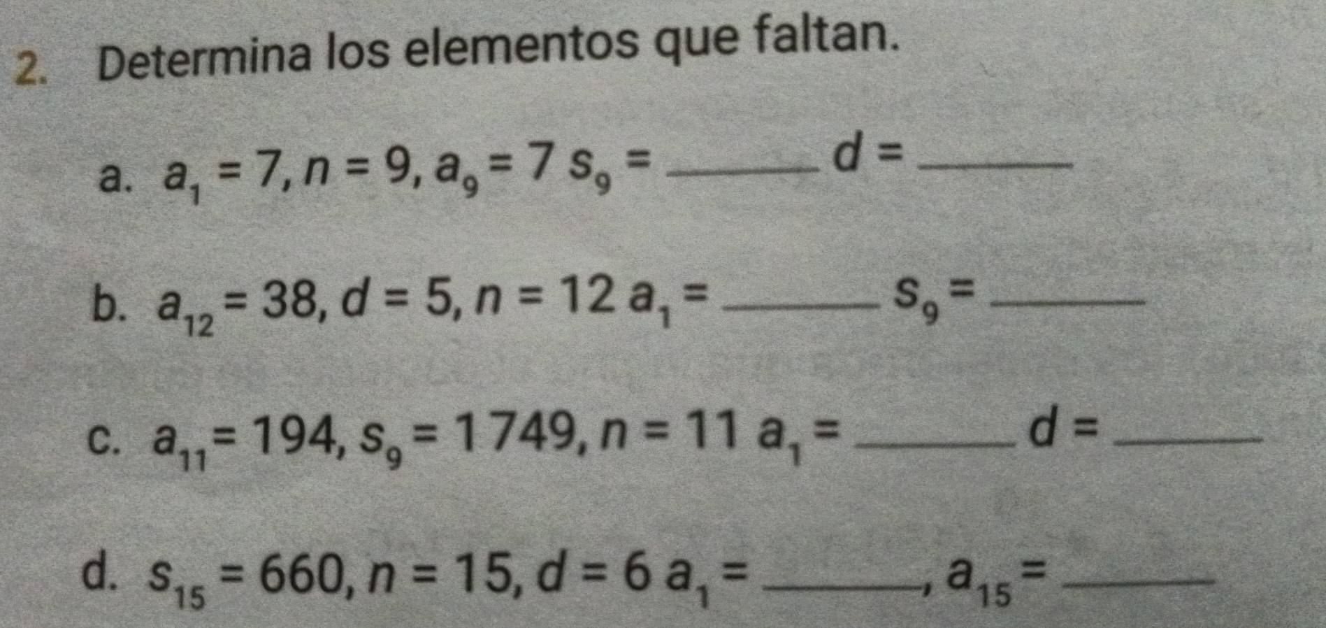 Determina los elementos que faltan. 
a. a_1=7, n=9, a_9=7s_9= _ 
_ d=
b. a_12=38, d=5, n=12a_1= _ S_9= _ 
C. a_11=194, s_9=1749, n=11a_1= _
d= _ 
d. s_15=660, n=15, d=6a_1= _ 
-1 a_15= _