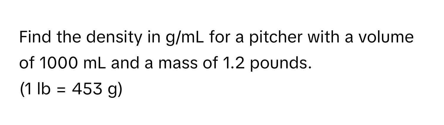 Find the density in g/mL for a pitcher with a volume of 1000 mL and a mass of 1.2 pounds. 
(1 lb = 453 g)