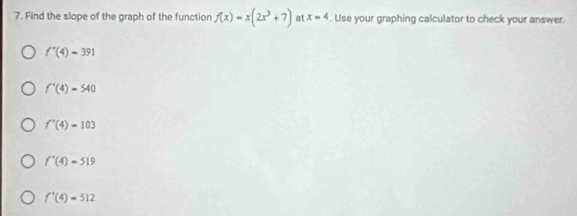 Find the slope of the graph of the function f(x)=x(2x^3+7) at x=4. Use your graphing calculator to check your answer.
f'(4)=391
f'(4)=540
f'(4)=103
f'(4)=519
f^+(4)=512