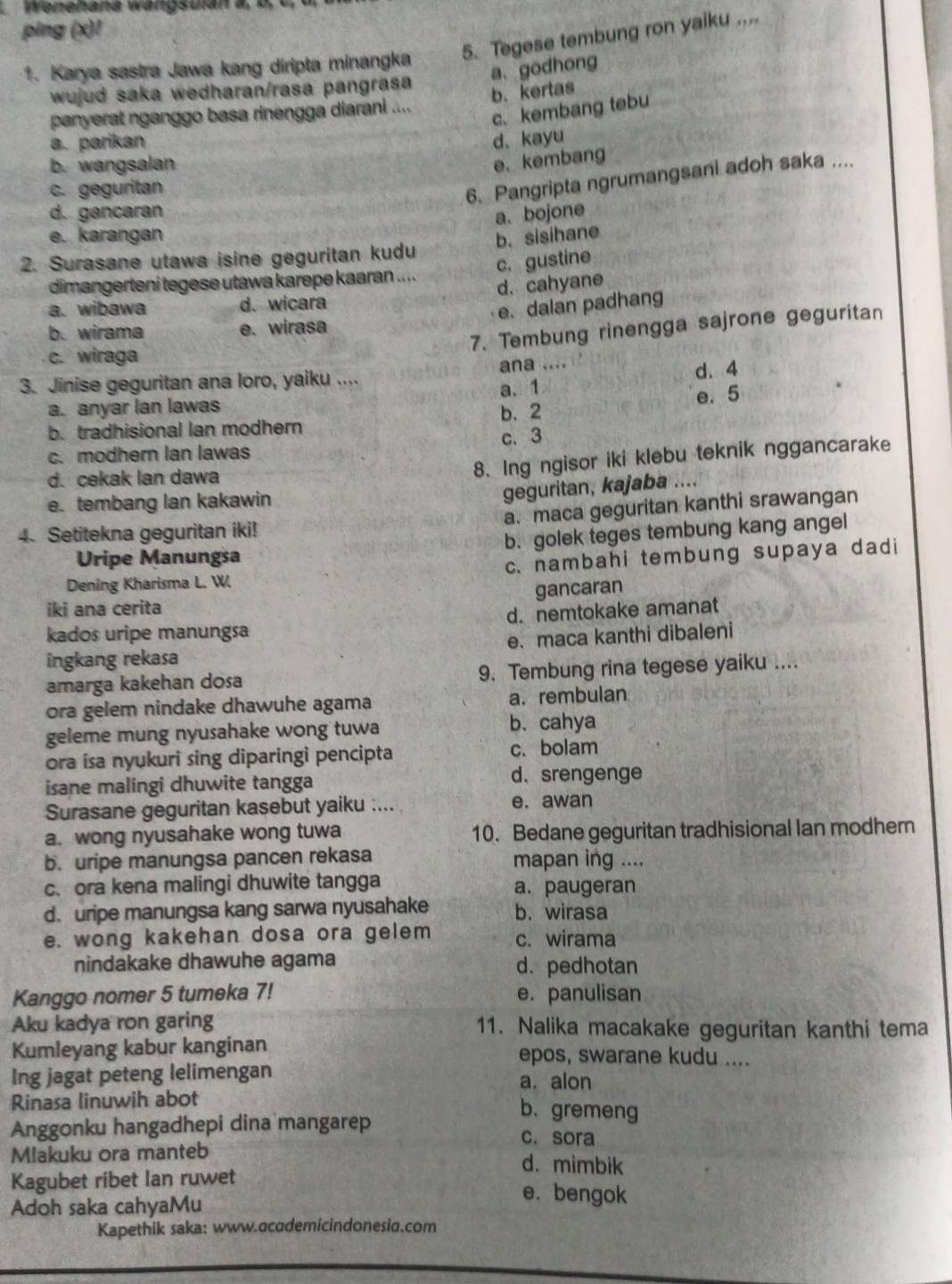 Wenehana wangsulan  a   l
ping (x)!
1. Karya sastra Jawa kang diripta minangka 5. Tegese tembung ron yaiku ....
a、godhong
wujud saka wedharan/rasa pangrasa
b. kertas
panyerat nganggo basa rinengga diarani ....
c. kembang tebu
a. parikan d. kayu
b. wangsalan
e、kembang
c. geguritan
6. Pangripta ngrumangsani adoh saka ....
d. gancaran a. bojone
e. karangan b. sisihane
2. Surasane utawa isine geguritan kudu
c. gustine
dimangerteni tegese utawa karepe kaaran .....
a. wibawa d. wicara d. cahyane
e. dalan padhang
7. Tembung rinengga sajrone geguritan
b. wirama e. wirasa
c. wiraga
3. Jinise geguritan ana loro, yaiku .... ana .... d. 4
a. anyar lan lawas a.1
b. tradhisional Ian modhern b. 2 e. 5
c. modhern Ian lawas c. 3
d. cekak lan dawa
8. Ing ngisor iki klebu teknik nggancarake
e. tembang lan kakawin
geguritan, kajaba ....
4. Setitekna geguritan iki! a.maca geguritan kanthi srawangan
Uripe Manungsa b. golek teges tembung kang angel
Dening Kharisma L. W. c. nambahi tembung supaya dadi
gancaran
iki ana cerita
kados uripe manungsa d. nemtokake amanat
ingkang rekasa e. maca kanthi dibaleni
amarga kakehan dosa 9. Tembung rina tegese yaiku ....
ora gelem nindake dhawuhe agama a. rembulan
geleme mung nyusahake wong tuwa b. cahya
ora isa nyukuri sing diparingi pencipta c. bolam
isane malingi dhuwite tangga d.srengenge
Surasane geguritan kasebut yaiku :... e. awan
a. wong nyusahake wong tuwa 10. Bedane geguritan tradhisional Ian modher
b. uripe manungsa pancen rekasa mapan ing ....
c. ora kena malingi dhuwite tangga a. paugeran
d. uripe manungsa kang sarwa nyusahake b. wirasa
e. wong kakehan dosa ora gelem c. wirama
nindakake dhawuhe agama d. pedhotan
Kanggo nomer 5 tumeka 7! e. panulisan
Aku kadya ron garing 11. Nalika macakake geguritan kanthi tema
Kumleyang kabur kanginan epos, swarane kudu ....
Ing jagat peteng lelimengan a. alon
Rinasa linuwih abot
b. gremeng
Anggonku hangadhepi dina mangarep c. sora
Mlakuku ora manteb d. mimbik
Kagubet ribet Ian ruwet e. bengok
Adoh saka cahyaMu
Kapethik saka: www.academicindonesia.com