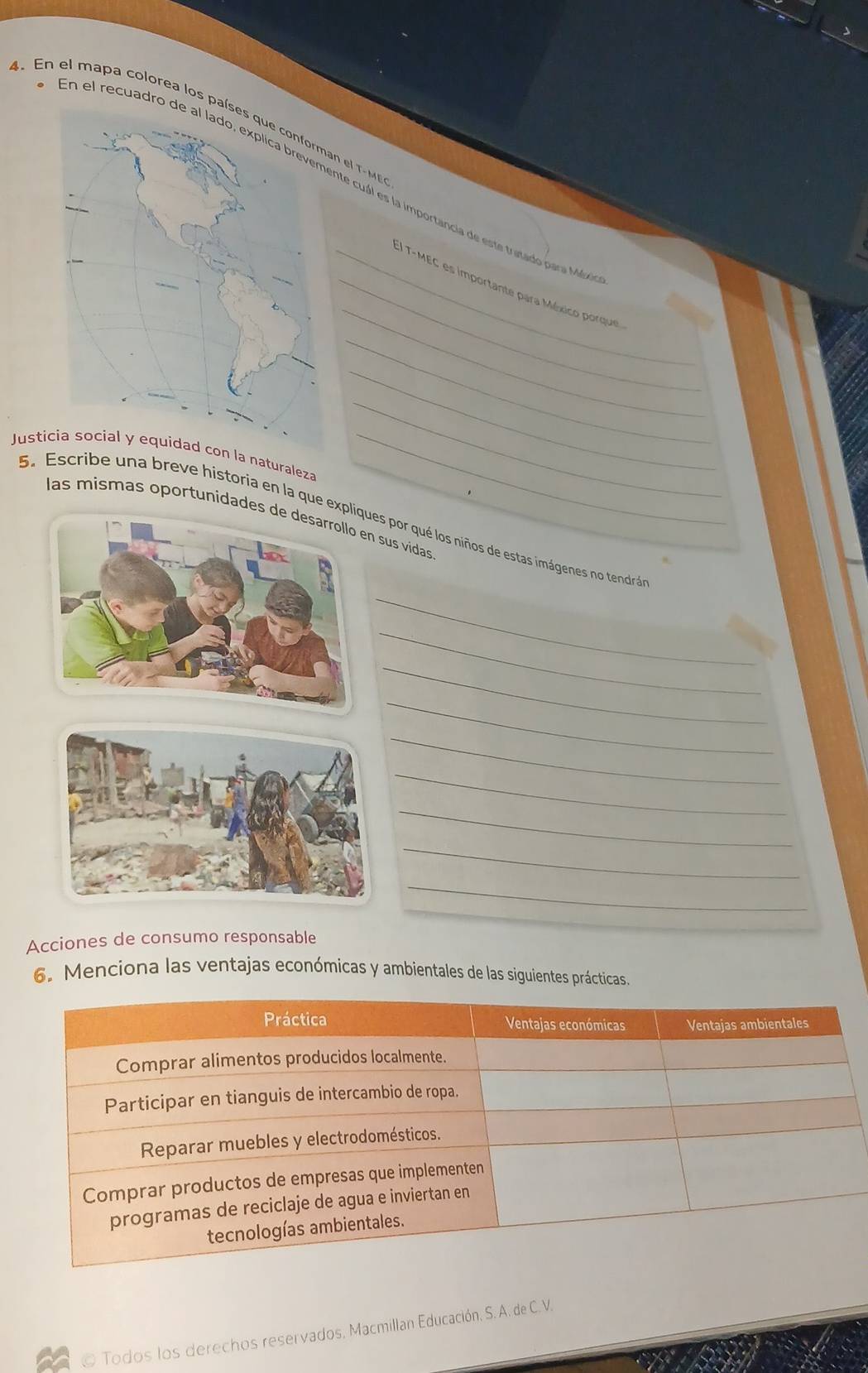 En el mapa colorea los pn el T - M 
En el recuadronte cuál es la importancia de este tretado para M 
_ 
_:) T-MEC es importante para México porque 
_ 
_ 
Justla naturaleza_ 
_ 
las mismas oportunidades n sus vidas 
6. Escribe una breve historia en la que expliques por qué los niños de estas imágenes no tendrá 
_ 
_ 
_ 
_ 
_ 
_ 
_ 
_ 
_ 
Acciones de consumo responsable 
6. Menciona las ventajas económicas y ambientales de las siguientes prácticas. 
© Todos los derechos reservados, Macmillan Educación, S. A. de C. V.