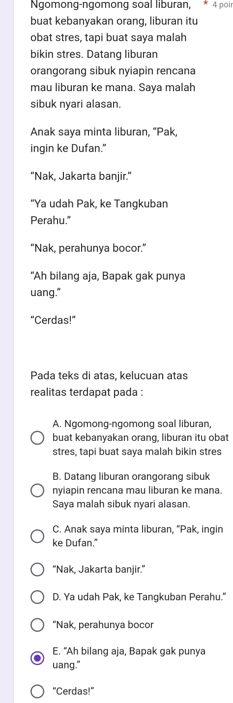 Ngomong-ngomong soal liburan, * 4 poir
buat kebanyakan orang, liburan itu
obat stres, tapi buat saya malah
bikin stres. Datang liburan
orangorang sibuk nyiapin rencana
mau liburan ke mana. Saya malah
sibuk nyari alasan.
Anak saya minta liburan, “Pak,
ingin ke Dufan."
“Nak, Jakarta banjir.”
“Ya udah Pak, ke Tangkuban
Perahu.”
“Nak, perahunya bocor.”
“Ah bilang aja, Bapak gak punya
uang."
“Cerdas!”
Pada teks di atas, kelucuan atas
realitas terdapat pada :
A. Ngomong-ngomong soal liburan,
buat kebanyakan orang, liburan itu obat
stres, tapi buat saya malah bikin stres
B. Datang liburan orangorang sibuk
nyiapin rencana mau liburan ke mana.
Saya malah sibuk nyari alasan.
C. Anak saya minta liburan, “Pak, ingin
ke Dufan.”
“Nak, Jakarta banjir.”
D. Ya udah Pak, ke Tangkuban Perahu.”
“Nak, perahunya bocor
E. “Ah bilang aja, Bapak gak punya
uang."
“Cerdas!”