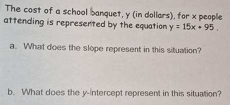 The cost of a school banquet, y (in dollars), for x people 
attending is represerted by the equation y=15x+95. 
a. What does the slöpe represent in this situation? 
b. What does the y-Intercept represent in this situation?