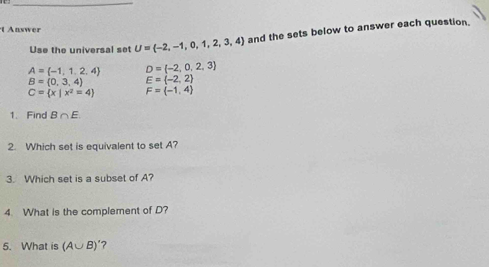 Answer 
Use the universal set U= -2,-1,0,1,2,3,4 and the sets below to answer each question.
A= -1,1,2,4 D= -2,0,2,3
B= 0,3,4
E= -2,2
C= x|x^2=4 F= -1,4
1. Find B∩ E. 
2. Which set is equivalent to set A? 
3. Which set is a subset of A? 
4 What is the complement of D? 
5. What is (A∪ B)'