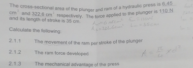 The cross-sectional area of the plunger and ram of a hydraulic press is 6,45
cm^2 and 322.6cm^2 respectively. The force applied to the plunger is 110_ N _ 
and its length of stroke is 35 cm. 
Calculate the following: 
2.1.1 The movement of the ram per stroke of the plunger 
2.1.2 The ram force developed 
2.1.3 The mechanical advantage of the press