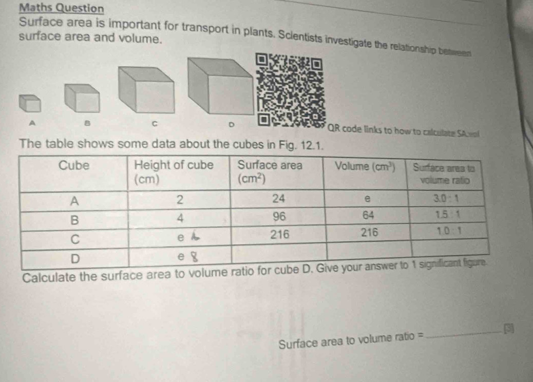 Maths Question
Surface area is important for transport in plants. Scientists investigate the relationship between
surface area and volume.
A B
C
QR code links to how to calculate SAceol
The table shows some data about the cubes in Fig. 12.1.
Calculate the surface area to volum
Surface area to volume ratio = _3