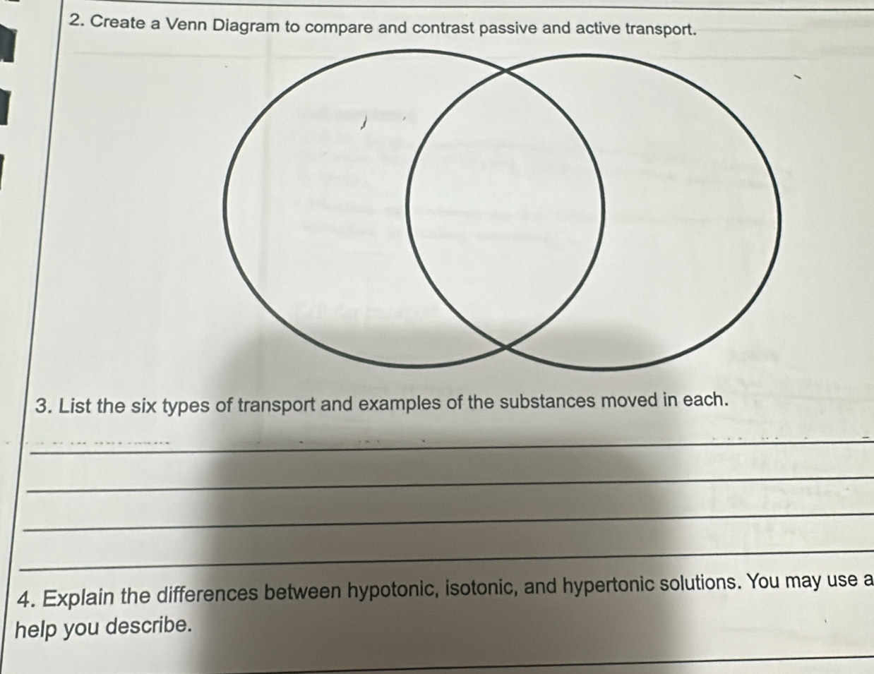 Create a Venn Diagram to compare and contrast passive and active transport. 
3. List the six types of transport and examples of the substances moved in each. 
_ 
_ 
_ 
_ 
_ 
4. Explain the differences between hypotonic, isotonic, and hypertonic solutions. You may use a 
help you describe. 
_