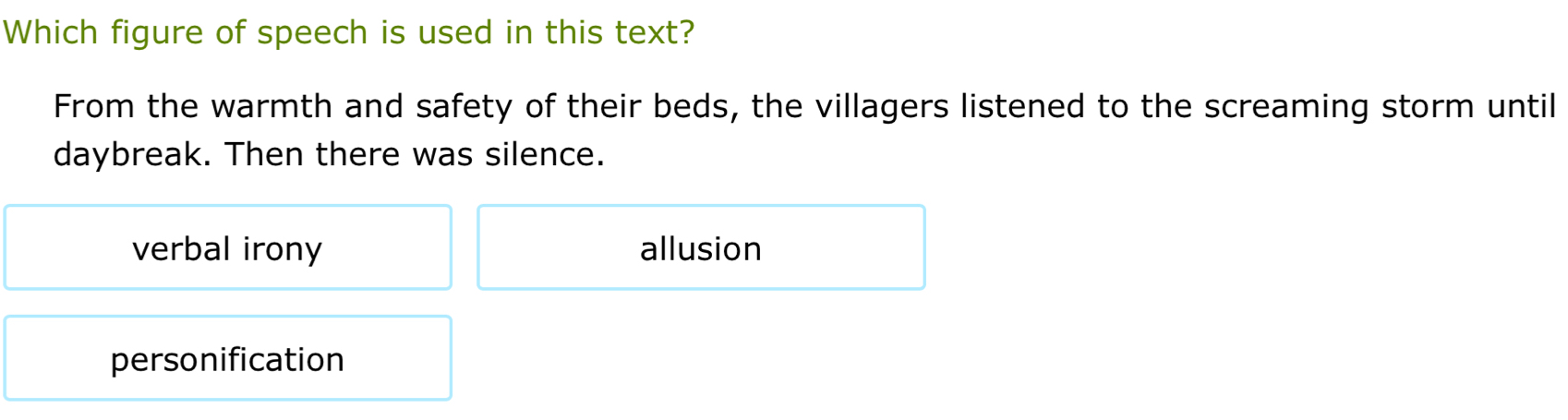 Which figure of speech is used in this text?
From the warmth and safety of their beds, the villagers listened to the screaming storm until
daybreak. Then there was silence.
verbal irony allusion
personification