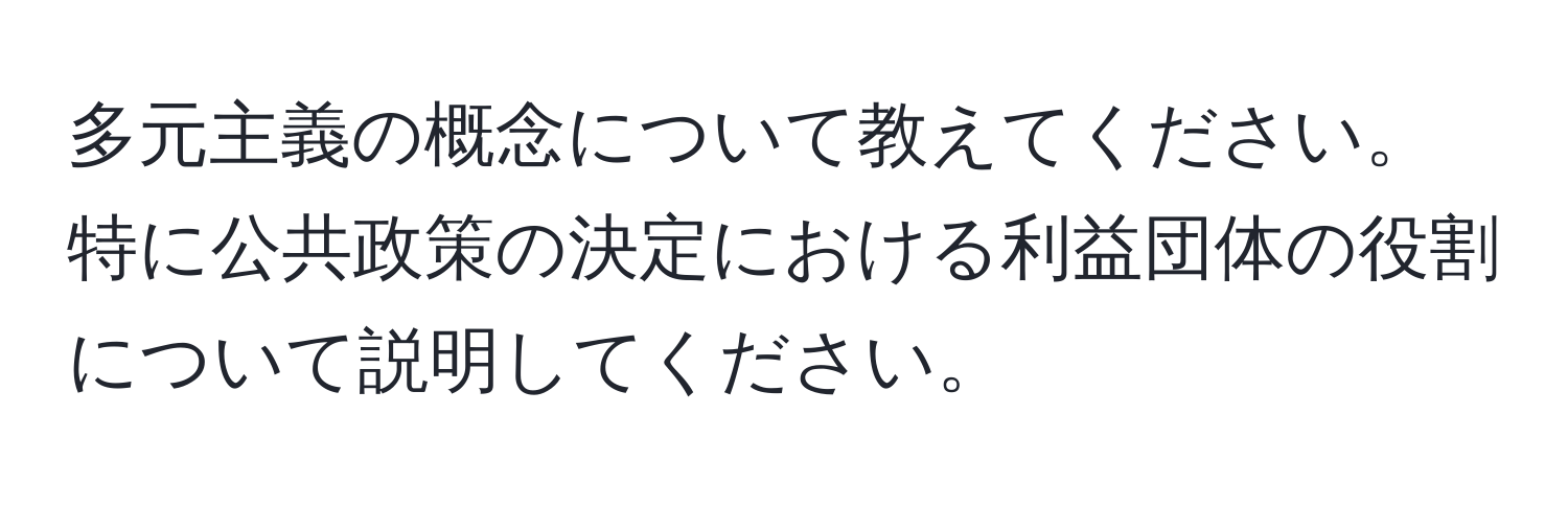 多元主義の概念について教えてください。特に公共政策の決定における利益団体の役割について説明してください。