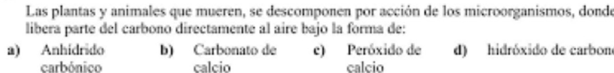 Las plantas y animales que mueren, se descomponen por acción de los microorganismos, donde
libera parte del carbono directamente al aire bajo la forma de:
a) Anhidrido b) Carbonato de c) Peróxido de d) hidróxido de carbono
carbónico calcio calcio