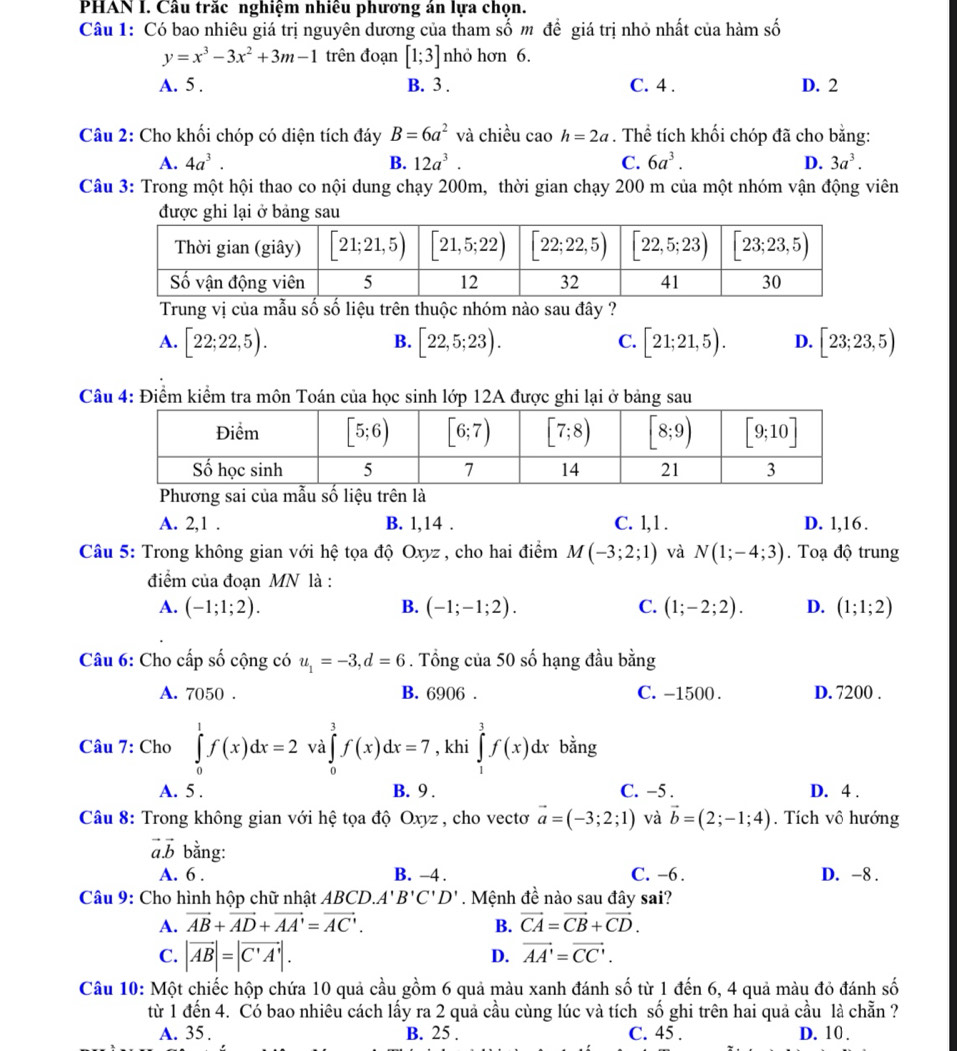 PHAN I. Câu trăc nghiệm nhiêu phương án lựa chọn.
Câu 1: Có bao nhiêu giá trị nguyên dương của tham số m đề giá trị nhỏ nhất của hàm số
y=x^3-3x^2+3m-1 trên đoạn [1;3] nhỏ hơn 6.
A. 5 . B. 3 . C. 4 . D. 2
Câu 2: Cho khối chóp có diện tích đáy B=6a^2 và chiều cao h=2a. Thể tích khối chóp đã cho bằng:
A. 4a^3. B. 12a^3. C. 6a^3. D. 3a^3.
Câu 3: Trong một hội thao co nội dung chạy 200m, thời gian chạy 200 m của một nhóm vận động viên
được ghi lại ở bảng sau
Trung vị của mẫu số số liệu trên thuộc nhóm nào sau đây ?
A. [22;22,5). [22,5;23). [21;21,5). D. [23;23,5)
B.
C.
Câu 4: Điểm kiểm tra môn Toán của học sinh lớp 12A được ghi lại ở bảng sau
Phương sai của mẫu số liệu trên là
A. 2,1 . B. 1,14 . C. 1, 1 . D. 1,16 .
Câu 5: Trong không gian với hệ tọa độ Oxyz, cho hai điểm M(-3;2;1) và N(1;-4;3).  Toạ độ trung
điểm của đoạn MN là :
A. (-1;1;2). B. (-1;-1;2). C. (1;-2;2). D. (1;1;2)
Câu 6: Cho cấp số cộng có u_1=-3,d=6. Tổng của 50 số hạng đầu bằng
A. 7050 . B. 6906 . C. -1500 . D. 7200 .
Câu 7: Cho ∈tlimits _0^(1f(x)dx=2 và ∈tlimits _0^3f(x)dx=7 , khi ∈tlimits _1^3f(x)dx bằng
A. 5 . B. 9 . C. -5 . D. 4 .
Câu 8: Trong không gian với hệ tọa độ Oxyz , cho vectơ vector a)=(-3;2;1) và vector b=(2;-1;4). Tích vô hướng
vector avector b bằng:
A. 6 . B. -4 . C. -6 . D. -8 .
Câu 9: Cho hình hộp chữ nhật ABCD. A'B'C'D'. Mệnh đề nào sau đây sai?
A. vector AB+vector AD+vector AA'=vector AC'. B. vector CA=vector CB+vector CD.
C. |vector AB|=|vector C'A'|.
D. vector AA'=vector CC'.
Câu 10: Một chiếc hộp chứa 10 quả cầu gồm 6 quả màu xanh đánh số từ 1 đến 6, 4 quả màu đỏ đánh số
từ 1 đến 4. Có bao nhiêu cách lấy ra 2 quả cầu cùng lúc và tích số ghi trên hai quả cầu là chẵn ?
A. 35 . B. 25 . C. 45 . D. 10 .