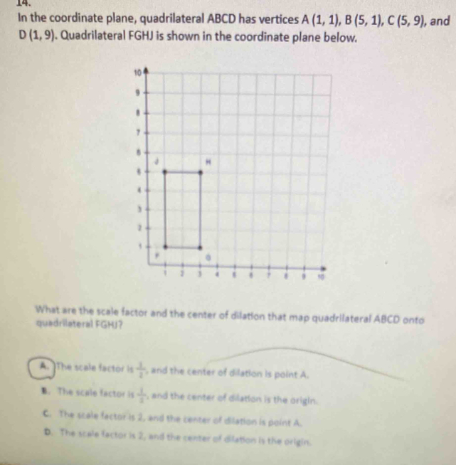 In the coordinate plane, quadrilateral ABCD has vertices A(1,1), B(5,1), C(5,9), , and
D(1,9). Quadrilateral FGHJ is shown in the coordinate plane below.
What are the scale factor and the center of dilation that map quadrilateral ABCD onto
quadrilateral FGHJ?
A. The scale factor is  1/2  , and the center of dilation is point A.
B. The scale factor is  1/3  , and the center of dilation is the origin.
C. The scale factor is 2, and the center of dilation is point A.
D. The scale factor is 2, and the center of dilation is the origin.