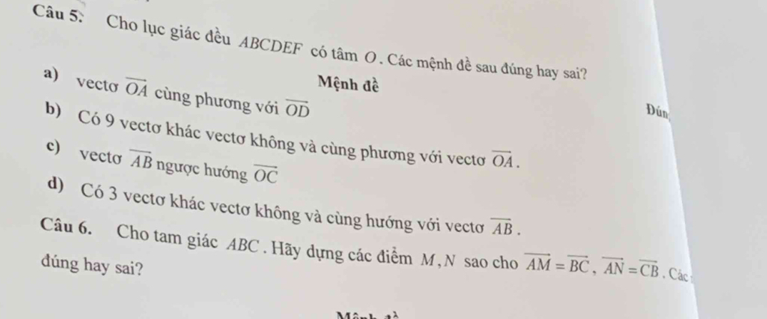 Cho lục giác đều ABCDEF có tâm O. Các mệnh đề sau đúng hay sai?
Mệnh đề
a) vecto vector OA cùng phương với vector OD
Dún
b) Có 9 vectơ khác vectơ không và cùng phương với vectơ overline OA. 
c) vecto overline AB ngược hướng overline OC
d) Có 3 vectơ khác vectơ không và cùng hướng với vectơ overline AB. 
Câu 6. Cho tam giác ABC. Hãy dựng các điểm M, N sao cho vector AM=vector BC, vector AN=vector CB. Cáci
dúng hay sai?