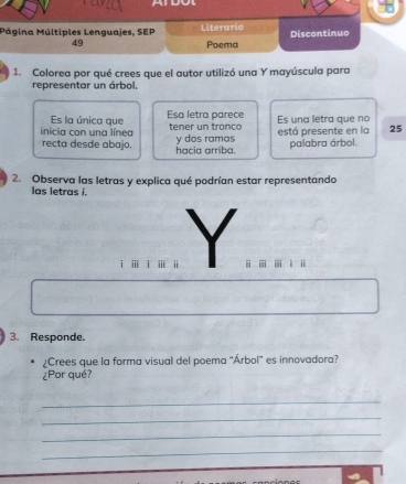 Mágina Múltiples Lenguajes, SEP Literario Discontinuo 
49 Poema 
1. Colorea por qué crees que el autor utilizó una Y mayúscula para 
representar un árbol. 
Es la única que Esa letra parece Es una letra que no 
inicia con una línea tener un tronco y dos ramas está presente en la 25
recta desde abajo. hacia arriba. 
palabra árbol 
2. Observa las letras y explica qué podrían estar representando 
las letras i. 
ⅲ ⅱ = 
3. Responde. 
¿Crees que la forma visual del poema 'Árbol' es innovadora? 
¿Por qué? 
_ 
_ 
_ 
_