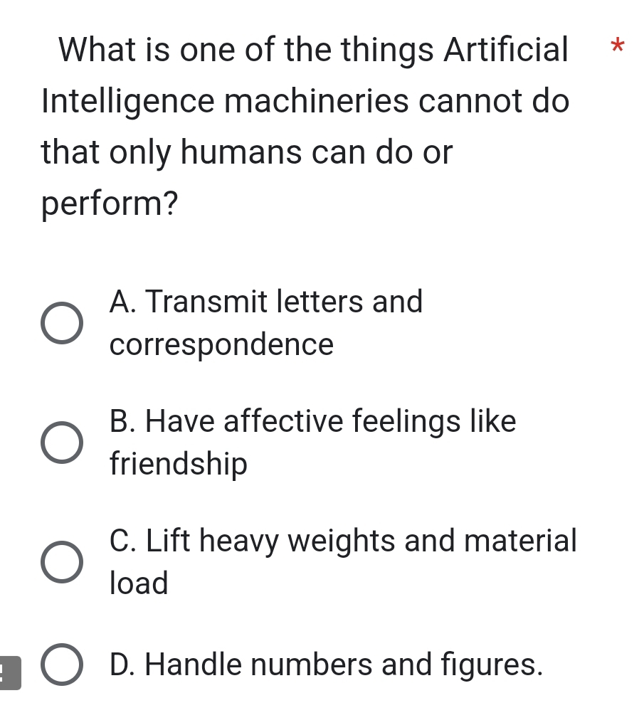 What is one of the things Artificial *
Intelligence machineries cannot do
that only humans can do or
perform?
A. Transmit letters and
correspondence
B. Have affective feelings like
friendship
C. Lift heavy weights and material
load
D. Handle numbers and figures.