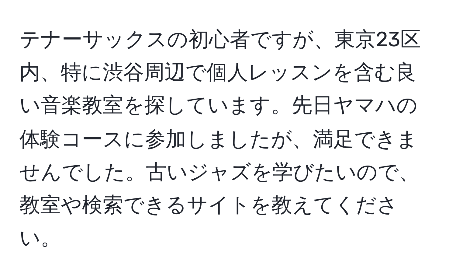 テナーサックスの初心者ですが、東京23区内、特に渋谷周辺で個人レッスンを含む良い音楽教室を探しています。先日ヤマハの体験コースに参加しましたが、満足できませんでした。古いジャズを学びたいので、教室や検索できるサイトを教えてください。