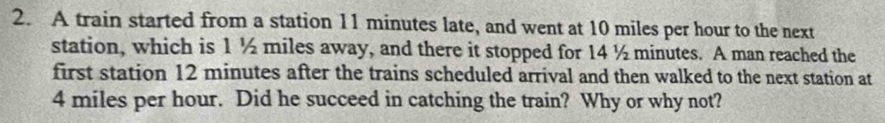 A train started from a station 11 minutes late, and went at 10 miles per hour to the next 
station, which is 1½ miles away, and there it stopped for 14 ½ minutes. A man reached the 
first station 12 minutes after the trains scheduled arrival and then walked to the next station at
4 miles per hour. Did he succeed in catching the train? Why or why not?