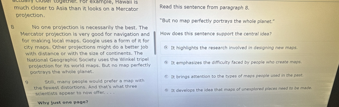 actually closer together. For example, Hawaii is
much closer to Asia than it looks on a Mercator Read this sentence from paragraph 8.
projection.
“But no map perfectly portrays the whole planet.”
8 No one projection is necessarily the best. The
Mercator projection is very good for navigation and How does this sentence support the central idea?
for making local maps. Google uses a form of it for
city maps. Other projections might do a better job Ⓐ It highlights the research involved in designing new maps.
with distance or with the size of continents. The
National Geographic Society uses the Winkel tripel It emphasizes the difficulty faced by people who create maps.
projection for its world maps. But no map perfectly
portrays the whole planet.
It brings attention to the types of maps people used in the past.
9 Still, many people would prefer a map with
the fewest distortions. And that’s what three
scientists appear to now offer. . . . It develops the idea that maps of unexplored places need to be made.
Why just one page?