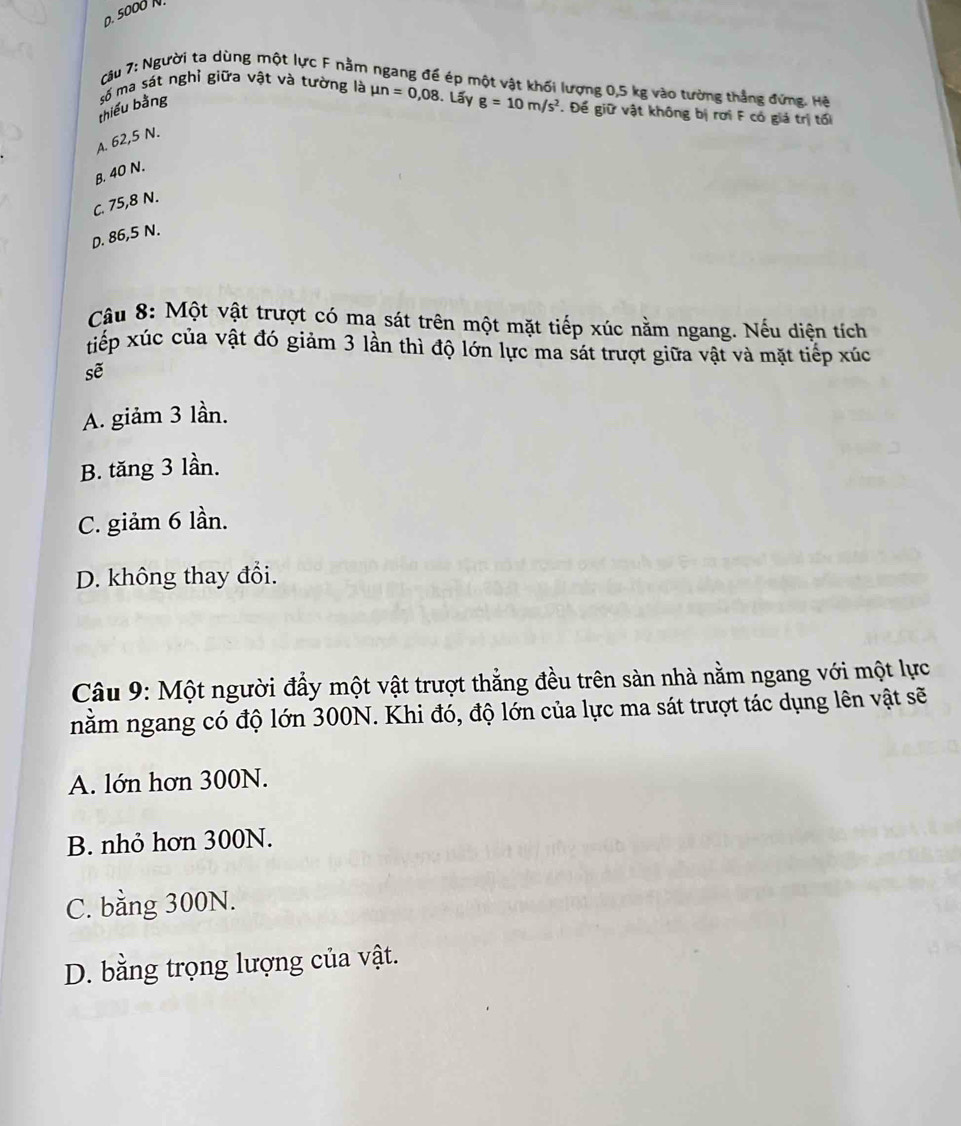 0. 5000 N
câu 7: Người ta dùng một lực F nằm ngang đế ép một vật khối lượng 0,5 kg vào tường thẳng đứng. Hệ
số ma sát nghỉ giữa vật và tường là mu n=0,08. Lấy g=10m/s^2. Để giữ vật không bị rơi F có giả trị tối
thiếu bằng
A. 62,5 N.
B. 40 N.
C. 75,8 N.
D. 86,5 N.
Câu 8: Một vật trượt có ma sát trên một mặt tiếp xúc nằm ngang. Nếu diện tích
xiếp xúc của vật đó giảm 3 lần thì độ lớn lực ma sát trượt giữa vật và mặt tiếp xúc
sẽ
A. giảm 3 lần.
B. tăng 3 lần.
C. giảm 6 lần.
D. không thay đổi.
Câu 9: Một người đầy một vật trượt thẳng đều trên sàn nhà nằm ngang với một lực
nằm ngang có độ lớn 300N. Khi đó, độ lớn của lực ma sát trượt tác dụng lên vật sẽ
A. lớn hơn 300N.
B. nhỏ hơn 300N.
C. bằng 300N.
D. bằng trọng lượng của vật.