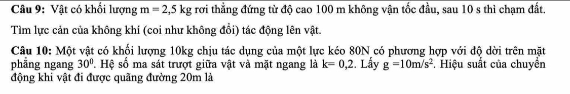 Vật có khối lượng m=2,5kg rơi thẳng đứng từ độ cao 100 m không vận tốc đầu, sau 10 s thì chạm đất. 
Tìm lực cản của không khí (coi như không đổi) tác động lên vật. 
Câu 10: Một vật có khối lượng 10kg chịu tác dụng của một lực kéo 80N có phương hợp với độ dời trên mặt 
phẳng ngang 30° *. Hệ số ma sát trượt giữa vật và mặt ngang là k=0,2. Lấy g=10m/s^2. Hiệu suất của chuyền 
động khi vật đi được quãng đường 20m là